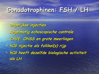 Gonadotrophinen: FSH / LHGonadotrophinen: FSH / LH
• Dagelijkse injectiesDagelijkse injecties
• Regelmatig echoscopische controleRegelmatig echoscopische controle
• CAVE: OHSS en grote meerlingenCAVE: OHSS en grote meerlingen
• hCG injectie als follikel(s) rijphCG injectie als follikel(s) rijp
• hCG heeft dezelfde biologische activiteithCG heeft dezelfde biologische activiteit
als LHals LH
 