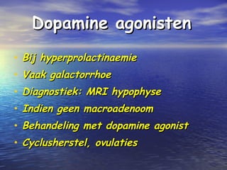 Dopamine agonistenDopamine agonisten
• Bij hyperprolactinaemieBij hyperprolactinaemie
• Vaak galactorrhoeVaak galactorrhoe
• Diagnostiek: MRI hypophyseDiagnostiek: MRI hypophyse
• Indien geen macroadenoomIndien geen macroadenoom
• Behandeling met dopamine agonistBehandeling met dopamine agonist
• Cyclusherstel, ovulatiesCyclusherstel, ovulaties
 
