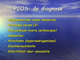 PCOS: de diagnosePCOS: de diagnose
• Oligomenorrhoe vanaf menarcheOligomenorrhoe vanaf menarche
• Verhoogd serum LHVerhoogd serum LH
• Polycysteuze ovaria (echoscopie)Polycysteuze ovaria (echoscopie)
• AdipositasAdipositas
• Hirsutisme (hyperandrogenisme)Hirsutisme (hyperandrogenisme)
• InsulineresistentieInsulineresistentie
• Infertiliteit door anovulatieInfertiliteit door anovulatie
 