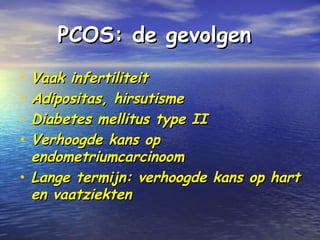 PCOS: de gevolgenPCOS: de gevolgen
• Vaak infertiliteitVaak infertiliteit
• Adipositas, hirsutismeAdipositas, hirsutisme
• Diabetes mellitus type IIDiabetes mellitus type II
• Verhoogde kans opVerhoogde kans op
endometriumcarcinoomendometriumcarcinoom
• Lange termijn: verhoogde kans op hartLange termijn: verhoogde kans op hart
en vaatziektenen vaatziekten
 