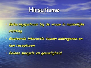 HirsutismeHirsutisme
• Beharingspatroon bij de vrouw in mannelijkeBeharingspatroon bij de vrouw in mannelijke
richtingrichting
• Gestoorde interactie tussen androgenen enGestoorde interactie tussen androgenen en
hun receptorenhun receptoren
• Balans spiegels en gevoeligheidBalans spiegels en gevoeligheid
 