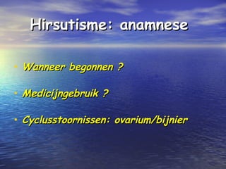 Hirsutisme: anamneseHirsutisme: anamnese
• Wanneer begonnen ?Wanneer begonnen ?
• Medicijngebruik ?Medicijngebruik ?
• Cyclusstoornissen: ovarium/bijnierCyclusstoornissen: ovarium/bijnier
 