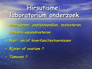 Hirsutisme:Hirsutisme:
laboratorium onderzoeklaboratorium onderzoek
• Androgenen: androsteendion, testosteron,Androgenen: androsteendion, testosteron,
dehydro-epiandrosterondehydro-epiandrosteron
• Nier- en/of leverfunctiestoornissenNier- en/of leverfunctiestoornissen
• Bijnier of ovarium ?Bijnier of ovarium ?
• Tumoren ?Tumoren ?
 