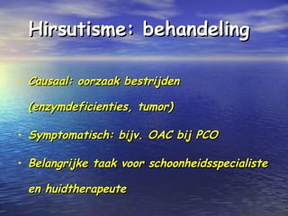 Hirsutisme: behandelingHirsutisme: behandeling
• Causaal: oorzaak bestrijdenCausaal: oorzaak bestrijden
(enzymdeficienties, tumor)(enzymdeficienties, tumor)
• Symptomatisch: bijv. OAC bij PCOSymptomatisch: bijv. OAC bij PCO
• Belangrijke taak voor schoonheidsspecialisteBelangrijke taak voor schoonheidsspecialiste
en huidtherapeuteen huidtherapeute
 
