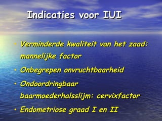 Indicaties voor IUIIndicaties voor IUI
• Verminderde kwaliteit van het zaad:Verminderde kwaliteit van het zaad:
mannelijke factormannelijke factor
• Onbegrepen onvruchtbaarheidOnbegrepen onvruchtbaarheid
• OndoordringbaarOndoordringbaar
baarmoederhalsslijm: cervixfactorbaarmoederhalsslijm: cervixfactor
• Endometriose graad I en IIEndometriose graad I en II
 