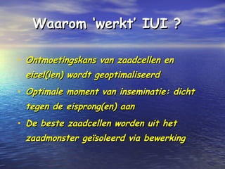 Waarom ‘werkt’ IUI ?Waarom ‘werkt’ IUI ?
• Ontmoetingskans van zaadcellen enOntmoetingskans van zaadcellen en
eicel(len) wordt geoptimaliseerdeicel(len) wordt geoptimaliseerd
• Optimale moment van inseminatie: dichtOptimale moment van inseminatie: dicht
tegen de eisprong(en) aantegen de eisprong(en) aan
• De beste zaadcellen worden uit hetDe beste zaadcellen worden uit het
zaadmonster geïsoleerd via bewerkingzaadmonster geïsoleerd via bewerking
 
