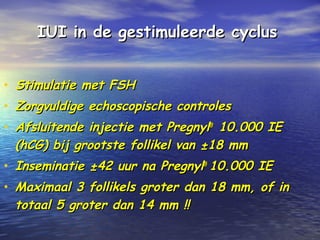 IUI in de gestimuleerde cyclusIUI in de gestimuleerde cyclus
• Stimulatie met FSHStimulatie met FSH
• Zorgvuldige echoscopische controlesZorgvuldige echoscopische controles
• Afsluitende injectie met PregnylAfsluitende injectie met Pregnyl®®
10.000 IE10.000 IE
(hCG) bij grootste follikel van ±18 mm(hCG) bij grootste follikel van ±18 mm
• Inseminatie ±42 uur na PregnylInseminatie ±42 uur na Pregnyl®®
10.000 IE10.000 IE
• Maximaal 3 follikels groter dan 18 mm, of inMaximaal 3 follikels groter dan 18 mm, of in
totaal 5 groter dan 14 mm !!totaal 5 groter dan 14 mm !!
 