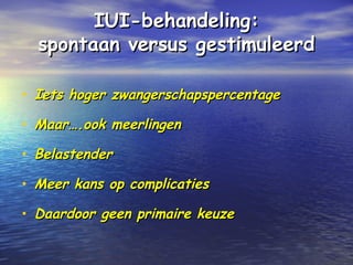 IUI-behandeling:IUI-behandeling:
spontaan versus gestimuleerdspontaan versus gestimuleerd
• Iets hoger zwangerschapspercentageIets hoger zwangerschapspercentage
• Maar….ook meerlingenMaar….ook meerlingen
• BelastenderBelastender
• Meer kans op complicatiesMeer kans op complicaties
• Daardoor geen primaire keuzeDaardoor geen primaire keuze
 