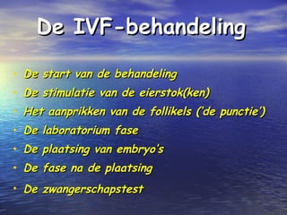 De IVFDe IVF-b-behandelingehandeling
• De start van de behandelingDe start van de behandeling
• De stimulatie van de eierstok(ken)De stimulatie van de eierstok(ken)
• Het aanprikken van de follikels (‘de punctie’)Het aanprikken van de follikels (‘de punctie’)
• De laboratorium faseDe laboratorium fase
• De plaatsing van embryo’sDe plaatsing van embryo’s
• De fase na de plaatsingDe fase na de plaatsing
• De zwangerschapstestDe zwangerschapstest
 