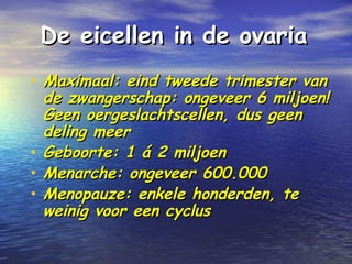 De eicellen in de ovariaDe eicellen in de ovaria
• Maximaal: eind tweede trimester vanMaximaal: eind tweede trimester van
de zwangerschap: ongeveer 6 miljoen!de zwangerschap: ongeveer 6 miljoen!
Geen oergeslachtscellen, dus geenGeen oergeslachtscellen, dus geen
deling meerdeling meer
• Geboorte: 1 á 2 miljoenGeboorte: 1 á 2 miljoen
• Menarche: ongeveer 600.000Menarche: ongeveer 600.000
• Menopauze: enkele honderden, teMenopauze: enkele honderden, te
weinig voor een cyclusweinig voor een cyclus
 