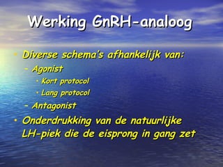 Werking GnRH-analoogWerking GnRH-analoog
• Diverse schema’s afhankelijk van:Diverse schema’s afhankelijk van:
– AgonistAgonist
• Kort protocolKort protocol
• Lang protocolLang protocol
– AntagonistAntagonist
• Onderdrukking van de natuurlijkeOnderdrukking van de natuurlijke
LH-piek die de eisprong in gang zetLH-piek die de eisprong in gang zet
 