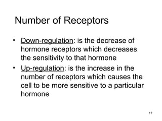 17
Number of Receptors
• Down-regulation: is the decrease of
hormone receptors which decreases
the sensitivity to that hormone
• Up-regulation: is the increase in the
number of receptors which causes the
cell to be more sensitive to a particular
hormone
 