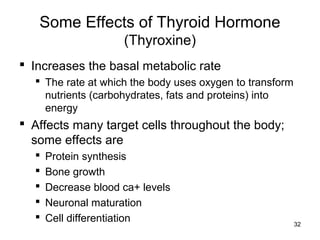 32
Some Effects of Thyroid Hormone
(Thyroxine)
 Increases the basal metabolic rate
 The rate at which the body uses oxygen to transform
nutrients (carbohydrates, fats and proteins) into
energy
 Affects many target cells throughout the body;
some effects are
 Protein synthesis
 Bone growth
 Decrease blood ca+ levels
 Neuronal maturation
 Cell differentiation
 