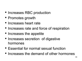  Increases RBC production
 Promotes growth
 Increases heart rate
 Increases rate and force of respiration
 Increases the appetite
 Increases secretion of digestive
hormones
 Essential for normal sexual function
 Increases the demand of other hormones
33
 