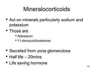 Mineralocorticoids
 Act on minerals particularly sodium and
potassium
 Those are
 Aldosteron
 11-deoxycorticosterone
 Secreted from zona glomerulosa
 Half life – 20mins
 Life saving hormone
45
 
