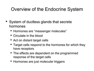 Overview of the Endocrine System
 System of ductless glands that secrete
hormones
 Hormones are “messenger molecules”
 Circulate in the blood
 Act on distant target cells
 Target cells respond to the hormones for which they
have receptors
 The effects are dependent on the programmed
response of the target cells
 Hormones are just molecular triggers
 