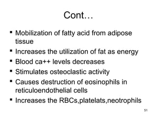 Cont…
 Mobilization of fatty acid from adipose
tissue
 Increases the utilization of fat as energy
 Blood ca++ levels decreases
 Stimulates osteoclastic activity
 Causes destruction of eosinophils in
reticuloendothelial cells
 Increases the RBCs,platelats,neotrophils
51
 