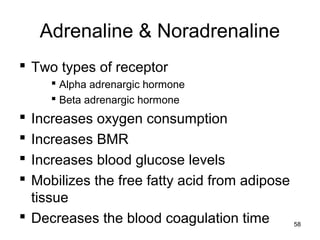 Adrenaline & Noradrenaline
 Two types of receptor
 Alpha adrenargic hormone
 Beta adrenargic hormone
 Increases oxygen consumption
 Increases BMR
 Increases blood glucose levels
 Mobilizes the free fatty acid from adipose
tissue
 Decreases the blood coagulation time 58
 