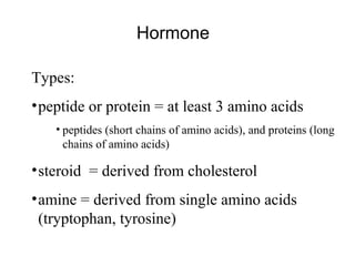 Hormone
Types:
•peptide or protein = at least 3 amino acids
• peptides (short chains of amino acids), and proteins (long
chains of amino acids)
•steroid = derived from cholesterol
•amine = derived from single amino acids
(tryptophan, tyrosine)
 