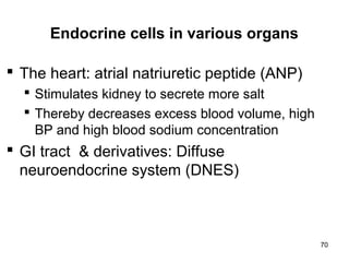 70
Endocrine cells in various organs
 The heart: atrial natriuretic peptide (ANP)
 Stimulates kidney to secrete more salt
 Thereby decreases excess blood volume, high
BP and high blood sodium concentration
 GI tract & derivatives: Diffuse
neuroendocrine system (DNES)
 