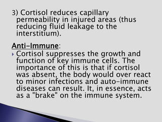 3) Cortisol reduces capillary
permeability in injured areas (thus
reducing fluid leakage to the
interstitium).
Anti-Immune:
 Cortisol suppresses the growth and
function of key immune cells. The
importance of this is that if cortisol
was absent, the body would over react
to minor infections and auto-immune
diseases can result. It, in essence, acts
as a "brake" on the immune system.
 