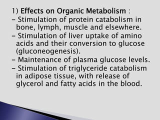 1) Effects on Organic Metabolism :
- Stimulation of protein catabolism in
bone, lymph, muscle and elsewhere.
- Stimulation of liver uptake of amino
acids and their conversion to glucose
(gluconeogenesis).
- Maintenance of plasma glucose levels.
- Stimulation of triglyceride catabolism
in adipose tissue, with release of
glycerol and fatty acids in the blood.
 