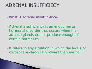  What is adrenal insufficiency?
 Adrenal insufficiency is an endocrine or
hormonal disorder that occurs when the
adrenal glands do not produce enough of
certain hormones.
 It refers to any situation in which the levels of
cortisol are chronically lowers than normal.
 