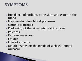  Imbalance of sodium, potassium and water in the
blood
 Hypotension (low blood pressure)
 Chronic diarrhoea
 Darkening of the skin-patchy skin colour
 Paleness
 Extreme weakness
 Fatigue
 Loss of appetite
 Mouth lesions on the inside of a cheek (buccal
mucosa)
 