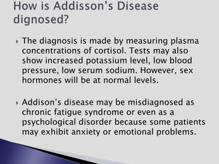  The diagnosis is made by measuring plasma
concentrations of cortisol. Tests may also
show increased potassium level, low blood
pressure, low serum sodium. However, sex
hormones will be at normal levels.
 Addison’s disease may be misdiagnosed as
chronic fatigue syndrome or even as a
psychological disorder because some patients
may exhibit anxiety or emotional problems.
 