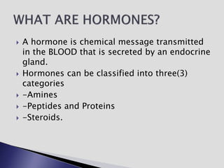  A hormone is chemical message transmitted
in the BLOOD that is secreted by an endocrine
gland.
 Hormones can be classified into three(3)
categories
 -Amines
 -Peptides and Proteins
 -Steroids.
 