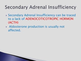  Secondary Adrenal Insufficiency can be traced
to a lack of ADENOCOTICOTROPIC HORMON
(ACTH)
 Aldosterone production is usually not
affected.
 