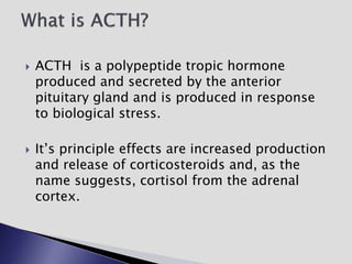  ACTH is a polypeptide tropic hormone
produced and secreted by the anterior
pituitary gland and is produced in response
to biological stress.
 It’s principle effects are increased production
and release of corticosteroids and, as the
name suggests, cortisol from the adrenal
cortex.
 