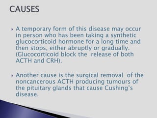  A temporary form of this disease may occur
in person who has been taking a synthetic
glucocorticoid hormone for a long time and
then stops, either abruptly or gradually.
(Glucocorticoid block the release of both
ACTH and CRH).
 Another cause is the surgical removal of the
noncancerous ACTH producing tumours of
the pituitary glands that cause Cushing’s
disease.
 