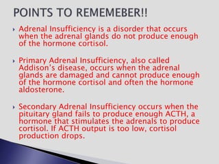  Adrenal Insufficiency is a disorder that occurs
when the adrenal glands do not produce enough
of the hormone cortisol.
 Primary Adrenal Insufficiency, also called
Addison’s disease, occurs when the adrenal
glands are damaged and cannot produce enough
of the hormone cortisol and often the hormone
aldosterone.
 Secondary Adrenal Insufficiency occurs when the
pituitary gland fails to produce enough ACTH, a
hormone that stimulates the adrenals to produce
cortisol. If ACTH output is too low, cortisol
production drops.
 