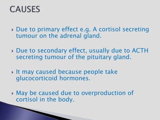  Due to primary effect e.g. A cortisol secreting
tumour on the adrenal gland.
 Due to secondary effect, usually due to ACTH
secreting tumour of the pituitary gland.
 It may caused because people take
glucocorticoid hormones.
 May be caused due to overproduction of
cortisol in the body.
 