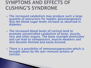  The increased catabolism may produce such a large
quantity of precursors for hepatic gluconeogenesis
that the blood sugar levels increase as observed in
diabetes.
 The increased blood levels of cortisol tend to
promote uncontrolled catabolism of bone, muscle,
skin and other organs. The bone strength diminishes
and can lead to osteoporosis, muscle weakens and
skin become thinned and easily bruised.
 There is a possibility of immunosuppression which is
brought about by the anti-immune actions of
cortisol.
 
