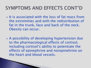  It is associated with the loss of fat mass from
the extremities and with the redistribution of
fat in the trunk, face and back of the neck.
Obesity can occur.
 A possibility of developing hypertension due
to the pharmacological effects of cortisol,
including cortisol’s ability to potentiate the
effects of epinephrine and norepinehrine on
the heart and blood vessels.
 