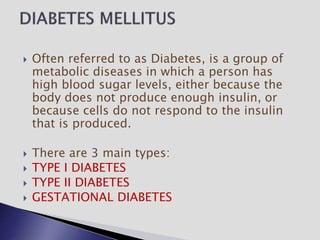  Often referred to as Diabetes, is a group of
metabolic diseases in which a person has
high blood sugar levels, either because the
body does not produce enough insulin, or
because cells do not respond to the insulin
that is produced.
 There are 3 main types:
 TYPE I DIABETES
 TYPE II DIABETES
 GESTATIONAL DIABETES
 