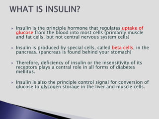  Insulin is the principle hormone that regulates uptake of
glucose from the blood into most cells (primarily muscle
and fat cells, but not central nervous system cells)
 Insulin is produced by special cells, called beta cells, in the
pancreas. (pancreas is found behind your stomach)
 Therefore, deficiency of insulin or the insensitivity of its
receptors plays a central role in all forms of diabetes
mellitus.
 Insulin is also the principle control signal for conversion of
glucose to glycogen storage in the liver and muscle cells.
 