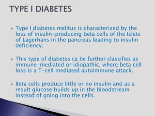  Type I diabetes melitus is characterized by the
loss of insulin-producing beta cells of the Islets
of Lagerhans in the pancreas leading to insulin
deficiency.
 This type of diabetes ca be further classifies as
immune-mediated or idiopathic, where beta cell
loss is a T-cell mediated autoimmune attack.
 Beta cells produce little or no insulin and as a
result glucose builds up in the bloodstream
instead of going into the cells.
 