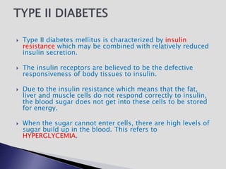  Type II diabetes mellitus is characterized by insulin
resistance which may be combined with relatively reduced
insulin secretion.
 The insulin receptors are believed to be the defective
responsiveness of body tissues to insulin.
 Due to the insulin resistance which means that the fat,
liver and muscle cells do not respond correctly to insulin,
the blood sugar does not get into these cells to be stored
for energy.
 When the sugar cannot enter cells, there are high levels of
sugar build up in the blood. This refers to
HYPERGLYCEMIA.
 