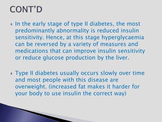  In the early stage of type II diabetes, the most
predominantly abnormality is reduced insulin
sensitivity. Hence, at this stage hyperglycaemia
can be reversed by a variety of measures and
medications that can improve insulin sensitivity
or reduce glucose production by the liver.
 Type II diabetes usually occurs slowly over time
and most people with this disease are
overweight. (increased fat makes it harder for
your body to use insulin the correct way)
 