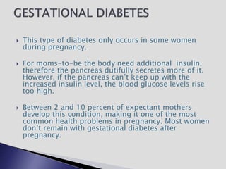  This type of diabetes only occurs in some women
during pregnancy.
 For moms-to-be the body need additional insulin,
therefore the pancreas dutifully secretes more of it.
However, if the pancreas can’t keep up with the
increased insulin level, the blood glucose levels rise
too high.
 Between 2 and 10 percent of expectant mothers
develop this condition, making it one of the most
common health problems in pregnancy. Most women
don’t remain with gestational diabetes after
pregnancy.
 