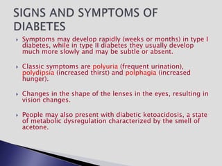  Symptoms may develop rapidly (weeks or months) in type I
diabetes, while in type II diabetes they usually develop
much more slowly and may be subtle or absent.
 Classic symptoms are polyuria (frequent urination),
polydipsia (increased thirst) and polphagia (increased
hunger).
 Changes in the shape of the lenses in the eyes, resulting in
vision changes.
 People may also present with diabetic ketoacidosis, a state
of metabolic dysregulation characterized by the smell of
acetone.
 