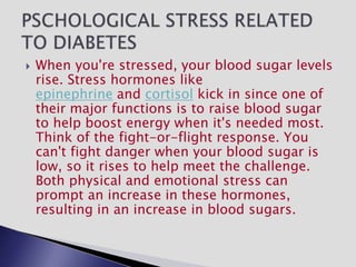  When you're stressed, your blood sugar levels
rise. Stress hormones like
epinephrine and cortisol kick in since one of
their major functions is to raise blood sugar
to help boost energy when it's needed most.
Think of the fight-or-flight response. You
can't fight danger when your blood sugar is
low, so it rises to help meet the challenge.
Both physical and emotional stress can
prompt an increase in these hormones,
resulting in an increase in blood sugars.
 