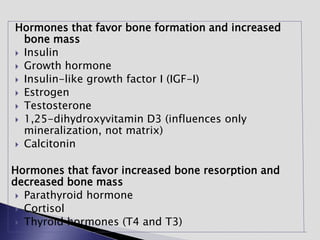 Hormones that favor bone formation and increased
bone mass
 Insulin
 Growth hormone
 Insulin-like growth factor I (IGF-I)
 Estrogen
 Testosterone
 1,25-dihydroxyvitamin D3 (influences only
mineralization, not matrix)
 Calcitonin
Hormones that favor increased bone resorption and
decreased bone mass
 Parathyroid hormone
 Cortisol
 Thyroid hormones (T4 and T3)
 