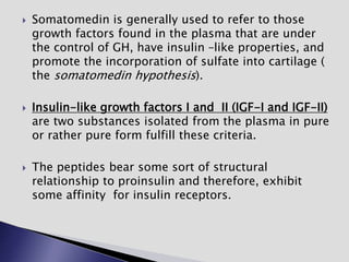  Somatomedin is generally used to refer to those
growth factors found in the plasma that are under
the control of GH, have insulin –like properties, and
promote the incorporation of sulfate into cartilage (
the somatomedin hypothesis).
 Insulin-like growth factors I and II (IGF-I and IGF-II)
are two substances isolated from the plasma in pure
or rather pure form fulfill these criteria.
 The peptides bear some sort of structural
relationship to proinsulin and therefore, exhibit
some affinity for insulin receptors.
 