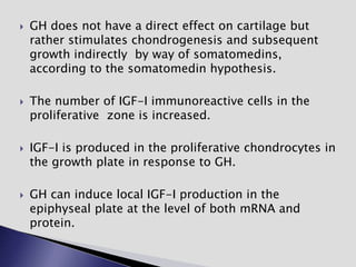  GH does not have a direct effect on cartilage but
rather stimulates chondrogenesis and subsequent
growth indirectly by way of somatomedins,
according to the somatomedin hypothesis.
 The number of IGF-I immunoreactive cells in the
proliferative zone is increased.
 IGF-I is produced in the proliferative chondrocytes in
the growth plate in response to GH.
 GH can induce local IGF-I production in the
epiphyseal plate at the level of both mRNA and
protein.
 
