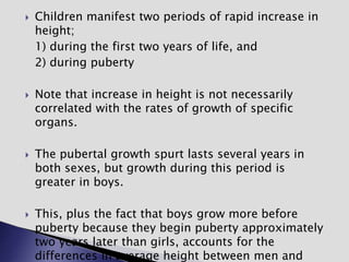  Children manifest two periods of rapid increase in
height;
1) during the first two years of life, and
2) during puberty
 Note that increase in height is not necessarily
correlated with the rates of growth of specific
organs.
 The pubertal growth spurt lasts several years in
both sexes, but growth during this period is
greater in boys.
 This, plus the fact that boys grow more before
puberty because they begin puberty approximately
two years later than girls, accounts for the
differences in average height between men and
 