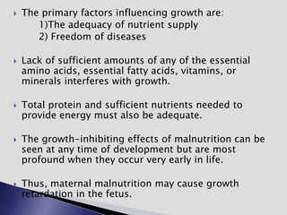  The primary factors influencing growth are:
1)The adequacy of nutrient supply
2) Freedom of diseases
 Lack of sufficient amounts of any of the essential
amino acids, essential fatty acids, vitamins, or
minerals interferes with growth.
 Total protein and sufficient nutrients needed to
provide energy must also be adequate.
 The growth-inhibiting effects of malnutrition can be
seen at any time of development but are most
profound when they occur very early in life.
 Thus, maternal malnutrition may cause growth
retardation in the fetus.
 